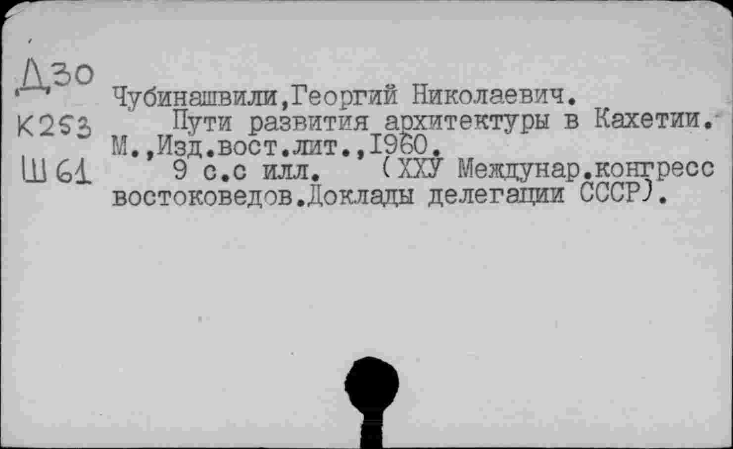 ﻿K2S3
Ш61
Чубинашвили,Георгий Николаевич.
Пути развития архитектуры в Кахетии. М.,Изд.вост.лит.»I960.
9 с.с илл.	(ХХУ Мевдунар.конгресс
востоковедов.Доклады делегации CCCPJ.